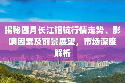 揭秘四月长江铝锭行情走势、影响因素及前景展望，市场深度解析
