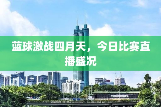 蓝球激战四月天，今日比赛直播盛况