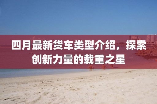 四月最新货车类型介绍，探索创新力量的载重之星