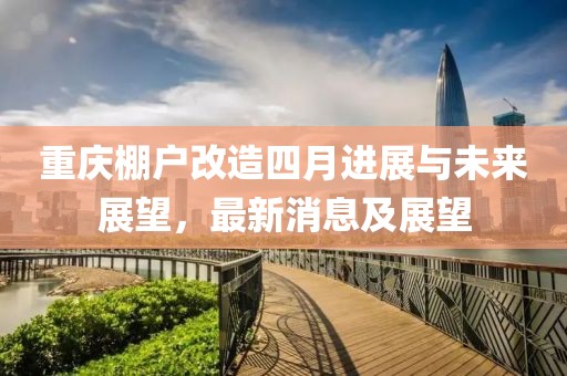 重庆棚户改造四月进展与未来展望，最新消息及展望