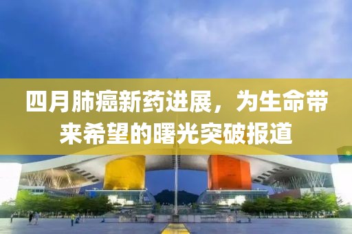 四月肺癌新药进展，为生命带来希望的曙光突破报道