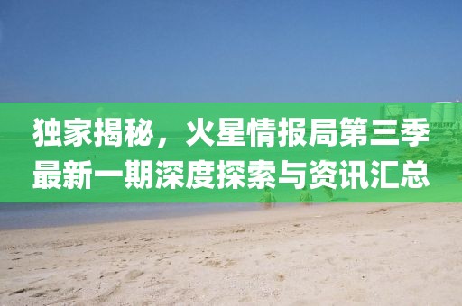 独家揭秘，火星情报局第三季最新一期深度探索与资讯汇总