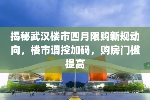 揭秘武汉楼市四月限购新规动向，楼市调控加码，购房门槛提高