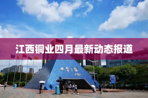 江西铜业四月最新动态报道