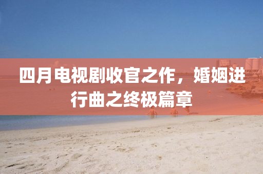 四月电视剧收官之作，婚姻进行曲之终极篇章