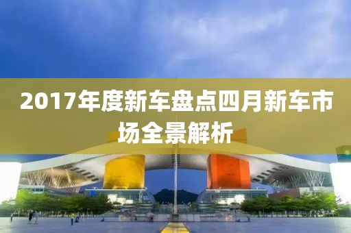 2017年度新车盘点四月新车市场全景解析