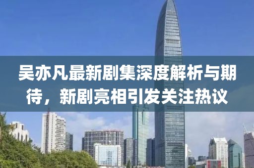 吴亦凡最新剧集深度解析与期待，新剧亮相引发关注热议