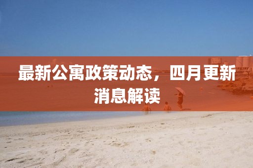 最新公寓政策动态，四月更新消息解读