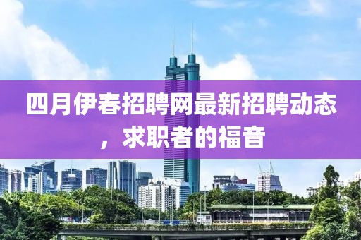 四月伊春招聘网最新招聘动态，求职者的福音
