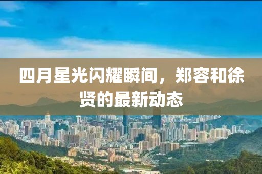 四月星光闪耀瞬间，郑容和徐贤的最新动态