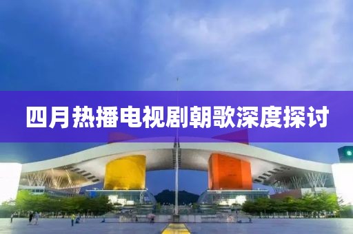 四月热播电视剧朝歌深度探讨