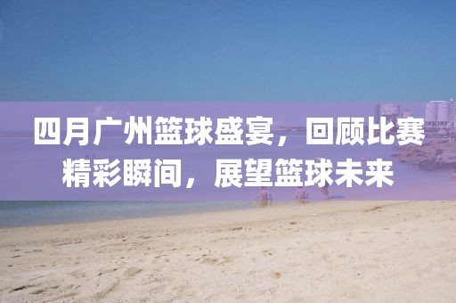 四月广州篮球盛宴，回顾比赛精彩瞬间，展望篮球未来