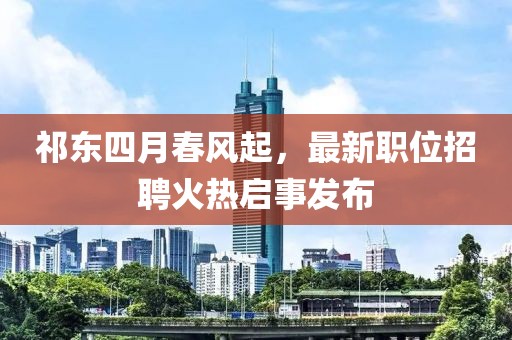 祁东四月春风起，最新职位招聘火热启事发布