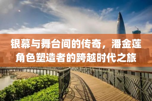 银幕与舞台间的传奇，潘金莲角色塑造者的跨越时代之旅