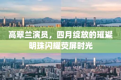 高翠兰演员，四月绽放的璀璨明珠闪耀荧屏时光