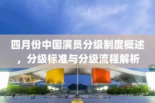 四月份中国演员分级制度概述，分级标准与分级流程解析