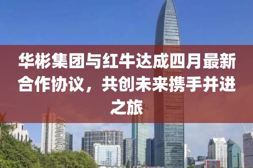 华彬集团与红牛达成四月最新合作协议，共创未来携手并进之旅