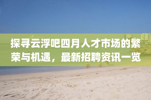 探寻云浮吧四月人才市场的繁荣与机遇，最新招聘资讯一览