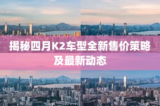 揭秘四月K2车型全新售价策略及最新动态