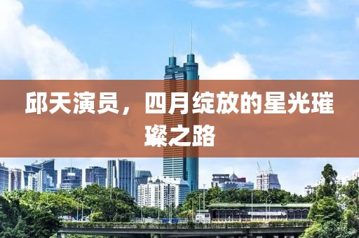 邱天演员，四月绽放的星光璀璨之路