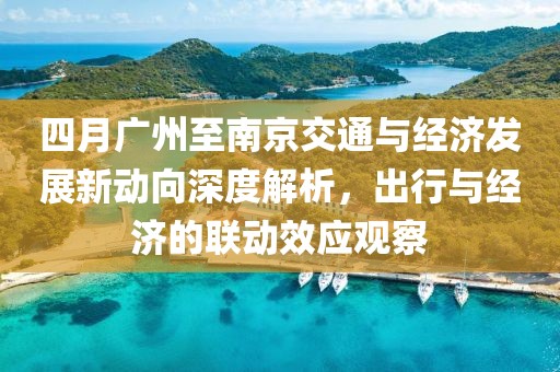 四月广州至南京交通与经济发展新动向深度解析，出行与经济的联动效应观察