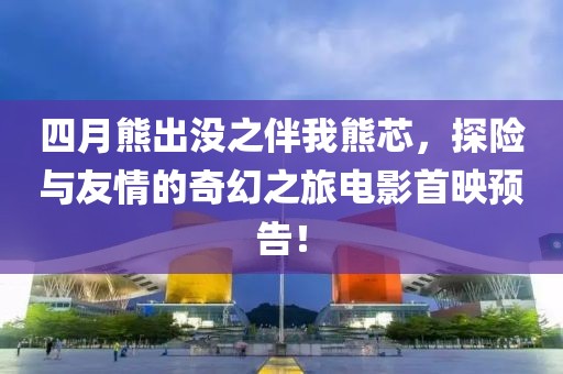 四月熊出没之伴我熊芯，探险与友情的奇幻之旅电影首映预告！