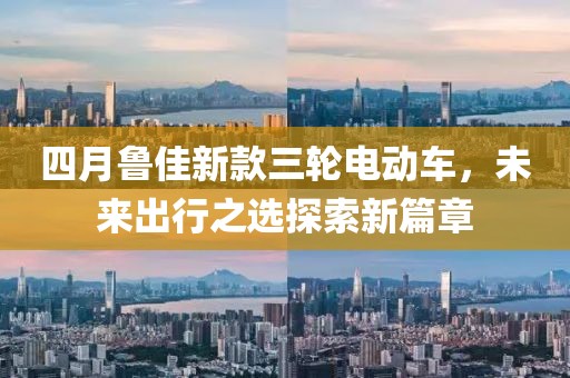 四月鲁佳新款三轮电动车，未来出行之选探索新篇章