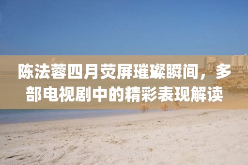 陈法蓉四月荧屏璀璨瞬间，多部电视剧中的精彩表现解读