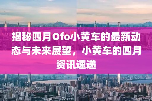 揭秘四月Ofo小黄车的最新动态与未来展望，小黄车的四月资讯速递