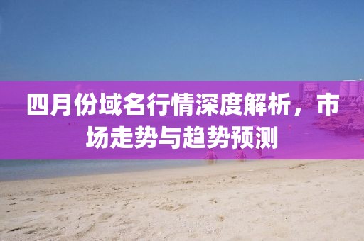 四月份域名行情深度解析，市场走势与趋势预测