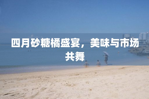 四月砂糖橘盛宴，美味与市场共舞
