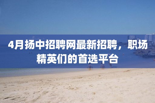 4月扬中招聘网最新招聘，职场精英们的首选平台
