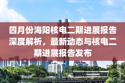 四月份海阳核电二期进展报告深度解析，最新动态与核电二期进展报告发布