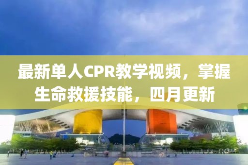最新单人CPR教学视频，掌握生命救援技能，四月更新