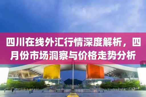 四川在线外汇行情深度解析，四月份市场洞察与价格走势分析