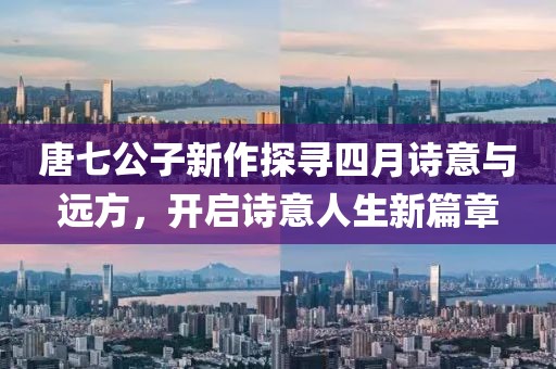 唐七公子新作探寻四月诗意与远方，开启诗意人生新篇章