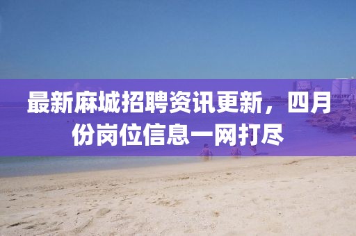 最新麻城招聘资讯更新，四月份岗位信息一网打尽