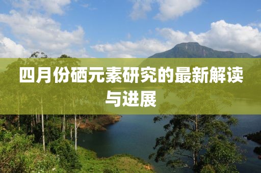 四月份硒元素研究的最新解读与进展