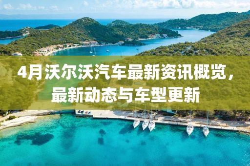 4月沃尔沃汽车最新资讯概览，最新动态与车型更新