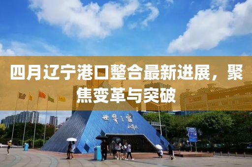 四月辽宁港口整合最新进展，聚焦变革与突破