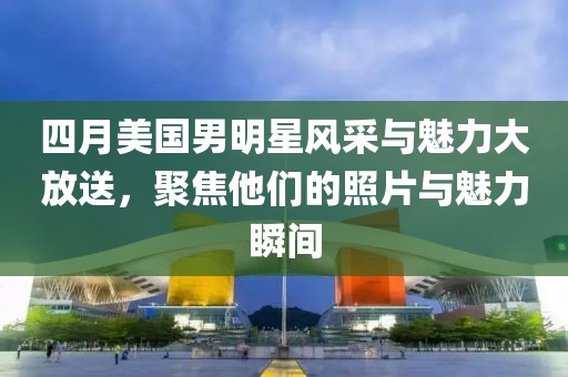 四月美国男明星风采与魅力大放送，聚焦他们的照片与魅力瞬间