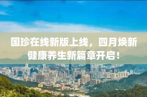 国珍在线新版上线，四月焕新健康养生新篇章开启！