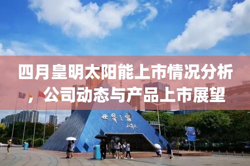 四月皇明太阳能上市情况分析，公司动态与产品上市展望