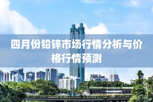 四月份铅锌市场行情分析与价格行情预测