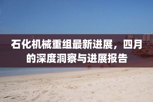 石化机械重组最新进展，四月的深度洞察与进展报告