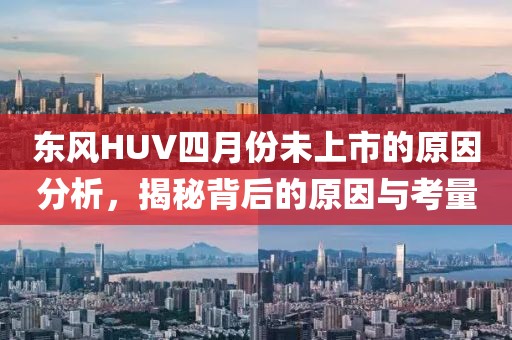 东风HUV四月份未上市的原因分析，揭秘背后的原因与考量