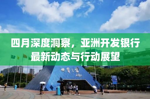 四月深度洞察，亚洲开发银行最新动态与行动展望