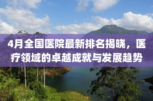4月全国医院最新排名揭晓，医疗领域的卓越成就与发展趋势