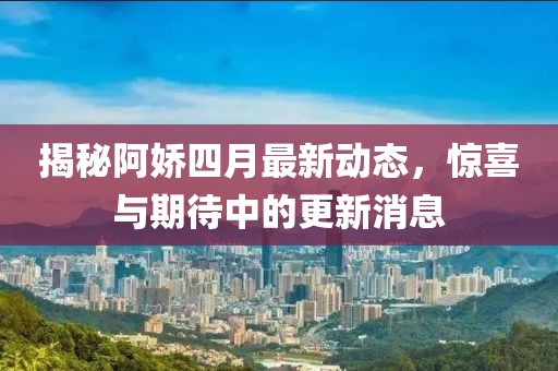 揭秘阿娇四月最新动态，惊喜与期待中的更新消息
