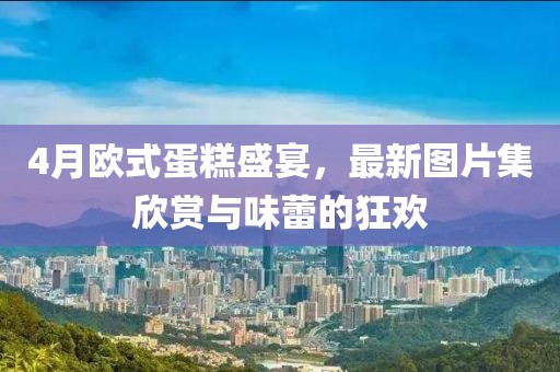 4月欧式蛋糕盛宴，最新图片集欣赏与味蕾的狂欢